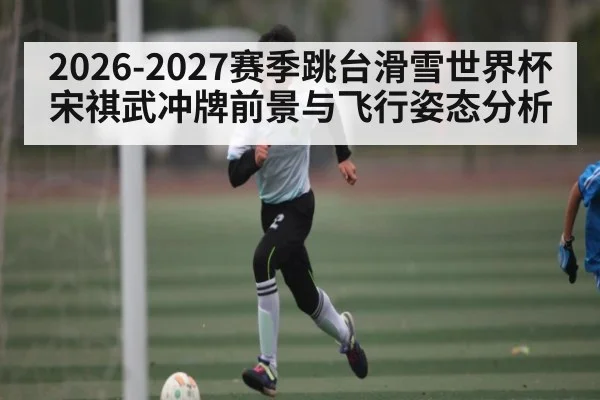 2026-2027赛季跳台滑雪世界杯宋祺武冲牌前景与飞行姿态分析 | NG28